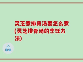 灵芝煮排骨汤要怎么煮(灵芝排骨汤的烹饪方法)