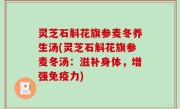 灵芝石斛花旗参麦冬养生汤(灵芝石斛花旗参麦冬汤：滋补身体，增强免疫力)