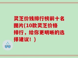 灵芝价钱排行榜前十名图片(10款灵芝价格排行，给你更明晰的选择建议！)