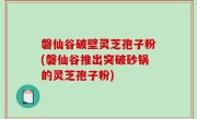 磐仙谷破壁灵芝孢子粉(磐仙谷推出突破砂锅的灵芝孢子粉)