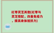 红枣灵芝其他(红枣与灵芝搭配，改善免疫力，提高身体抵抗力)