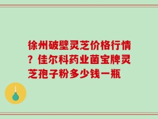 徐州破壁灵芝价格行情？佳尔科药业菌宝牌灵芝孢子粉多少钱一瓶
