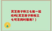 灵芝孢子粉三七能一起吃吗(灵芝孢子粉和三七可否同时服用？)