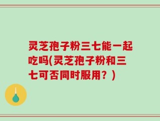 灵芝孢子粉三七能一起吃吗(灵芝孢子粉和三七可否同时服用？)