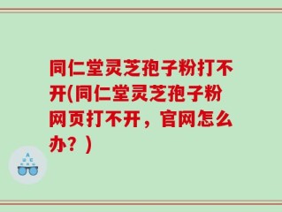 同仁堂灵芝孢子粉打不开(同仁堂灵芝孢子粉网页打不开，官网怎么办？)