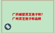广药破壁灵芝孢子粉？广州灵芝孢子粉品牌