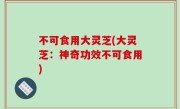 不可食用大灵芝(大灵芝：神奇功效不可食用)
