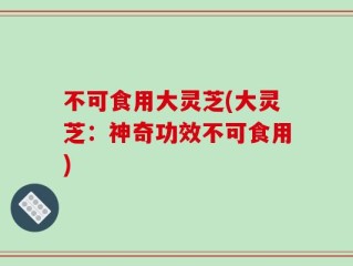 不可食用大灵芝(大灵芝：神奇功效不可食用)