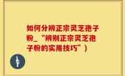如何分辨正宗灵芝孢子粉_“辨别正宗灵芝孢子粉的实用技巧”)