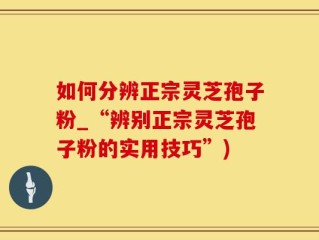 如何分辨正宗灵芝孢子粉_“辨别正宗灵芝孢子粉的实用技巧”)