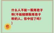 什么人不能一服用孢子粉(不能随便服用孢子粉的人，你中招了吗？)