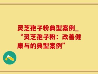 灵芝孢子粉典型案例_“灵芝孢子粉：改善健康与的典型案例”