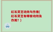 红石灵芝功效与作用(红石灵芝有哪些功效及作用？)
