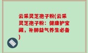 云采灵芝孢子粉(云采灵芝孢子粉：健康护宝藏，补肺益气养生必备)