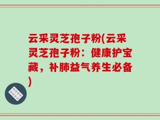 云采灵芝孢子粉(云采灵芝孢子粉：健康护宝藏，补肺益气养生必备)