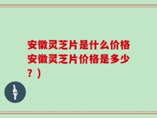 安徽灵芝片是什么价格安徽灵芝片价格是多少？)