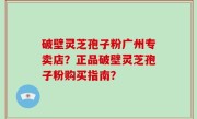 破壁灵芝孢子粉广州专卖店？正品破壁灵芝孢子粉购买指南？