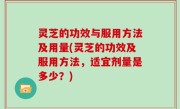 灵芝的功效与服用方法及用量(灵芝的功效及服用方法，适宜剂量是多少？)