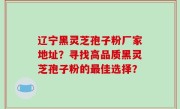 辽宁黑灵芝孢子粉厂家地址？寻找高品质黑灵芝孢子粉的最佳选择？
