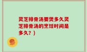 灵芝排骨汤要煲多久灵芝排骨汤的烹饪时间是多久？)