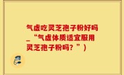 气虚吃灵芝孢子粉好吗_“气虚体质适宜服用灵芝孢子粉吗？”)