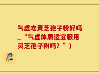 气虚吃灵芝孢子粉好吗_“气虚体质适宜服用灵芝孢子粉吗？”)