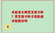 术后多久喝灵芝孢子粉？灵芝孢子粉子宫肌瘤术后能吃吗