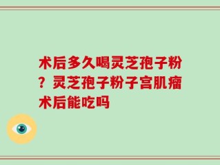 术后多久喝灵芝孢子粉？灵芝孢子粉子宫肌瘤术后能吃吗
