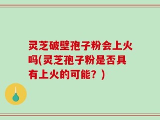 灵芝破壁孢子粉会上火吗(灵芝孢子粉是否具有上火的可能？)
