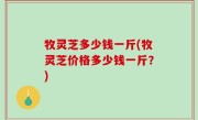 牧灵芝多少钱一斤(牧灵芝价格多少钱一斤？)