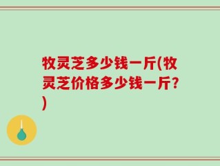 牧灵芝多少钱一斤(牧灵芝价格多少钱一斤？)