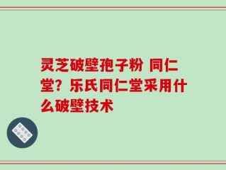 灵芝破壁孢子粉 同仁堂？乐氏同仁堂采用什么破壁技术