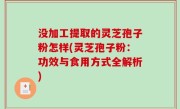 没加工提取的灵芝孢子粉怎样(灵芝孢子粉：功效与食用方式全解析)