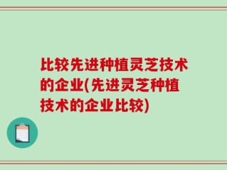 比较先进种植灵芝技术的企业(先进灵芝种植技术的企业比较)