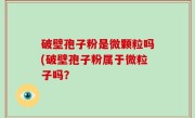 破壁孢子粉是微颗粒吗(破壁孢子粉属于微粒子吗？
