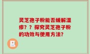 灵芝孢子粉能否缓解湿疹？？探究灵芝孢子粉的功效与使用方法？