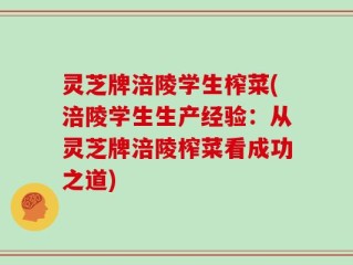 灵芝牌涪陵学生榨菜(涪陵学生生产经验：从灵芝牌涪陵榨菜看成功之道)