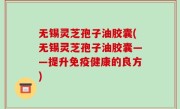 无锡灵芝孢子油胶囊(无锡灵芝孢子油胶囊——提升免疫健康的良方)