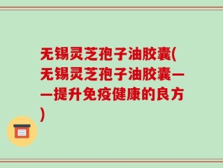 无锡灵芝孢子油胶囊(无锡灵芝孢子油胶囊——提升免疫健康的良方)