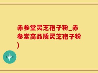 赤参堂灵芝孢子粉_赤参堂高品质灵芝孢子粉)