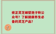 修正灵芝破壁孢子粉公众号？了解健康养生必备的灵芝产品？
