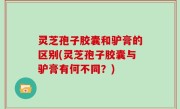 灵芝孢子胶囊和驴膏的区别(灵芝孢子胶囊与驴膏有何不同？)