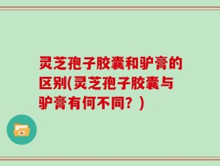 灵芝孢子胶囊和驴膏的区别(灵芝孢子胶囊与驴膏有何不同？)