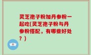 灵芝孢子粉加丹参粉一起吃(灵芝孢子粉与丹参粉搭配，有哪些好处？)
