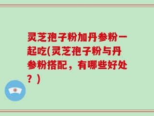 灵芝孢子粉加丹参粉一起吃(灵芝孢子粉与丹参粉搭配，有哪些好处？)