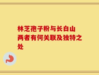 林芝孢子粉与长白山 两者有何关联及独特之处