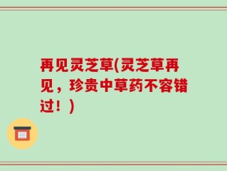 再见灵芝草(灵芝草再见，珍贵中草药不容错过！)