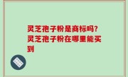 灵芝孢子粉是商标吗？灵芝孢子粉在哪里能买到
