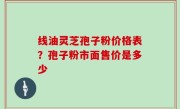 线油灵芝孢子粉价格表？孢子粉市面售价是多少