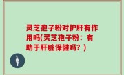 灵芝孢子粉对护肝有作用吗(灵芝孢子粉：有助于肝脏保健吗？)